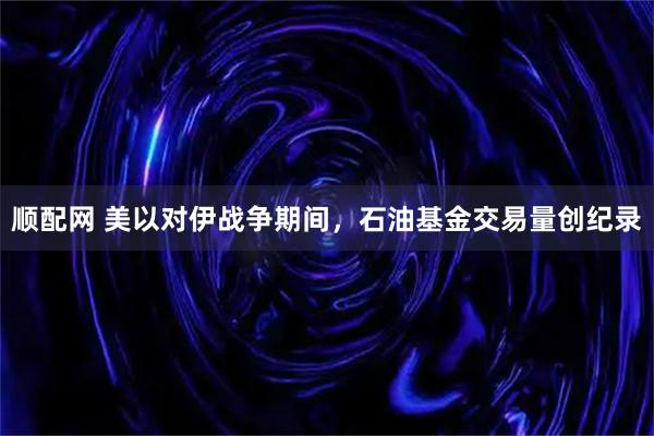 顺配网 美以对伊战争期间，石油基金交易量创纪录