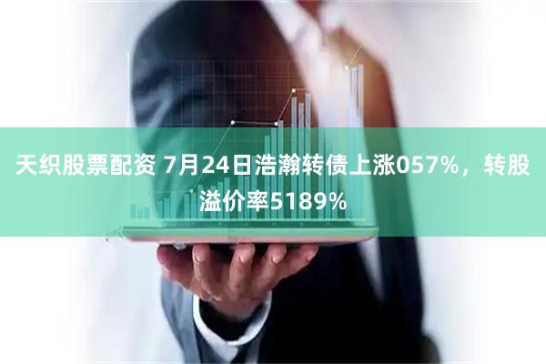 天织股票配资 7月24日浩瀚转债上涨057%，转股溢价率5189%