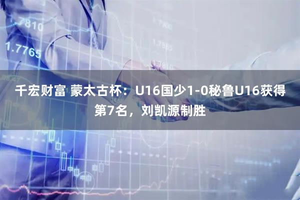 千宏财富 蒙太古杯：U16国少1-0秘鲁U16获得第7名，刘凯源制胜