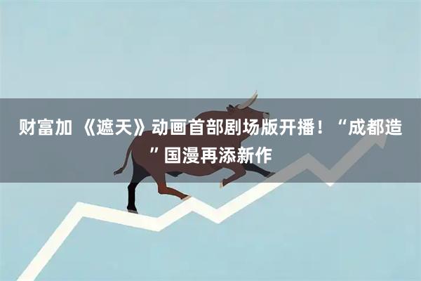 财富加 《遮天》动画首部剧场版开播！“成都造”国漫再添新作