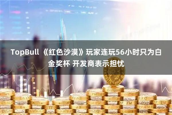TopBull 《红色沙漠》玩家连玩56小时只为白金奖杯 开发商表示担忧