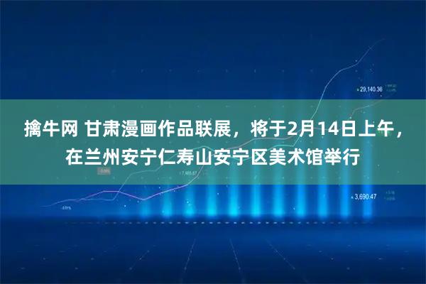 擒牛网 甘肃漫画作品联展，将于2月14日上午，在兰州安宁仁寿山安宁区美术馆举行
