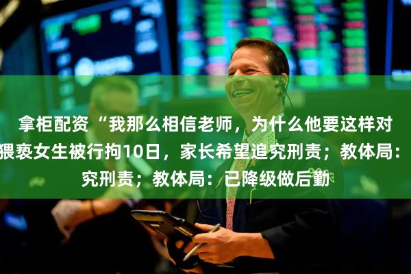 拿柜配资 “我那么相信老师，为什么他要这样对我”，班主任猥亵女生被行拘10日，家长希望追究刑责；教体局：已降级做后勤