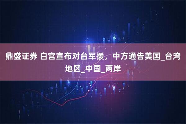 鼎盛证券 白宫宣布对台军援,中方通告美国_台湾地区_中国_两岸