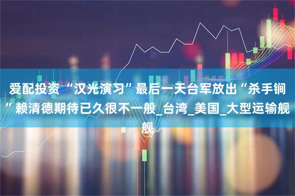 爱配投资 “汉光演习”最后一天台军放出“杀手锏”赖清德期待已久很不一般_台湾_美国_大型运输舰